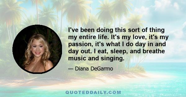 I've been doing this sort of thing my entire life. It's my love, it's my passion, it's what I do day in and day out. I eat, sleep, and breathe music and singing.