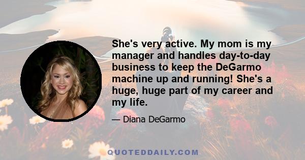 She's very active. My mom is my manager and handles day-to-day business to keep the DeGarmo machine up and running! She's a huge, huge part of my career and my life.