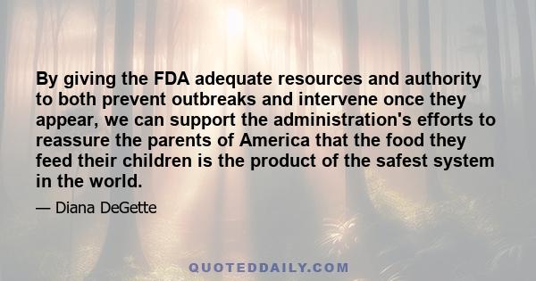 By giving the FDA adequate resources and authority to both prevent outbreaks and intervene once they appear, we can support the administration's efforts to reassure the parents of America that the food they feed their