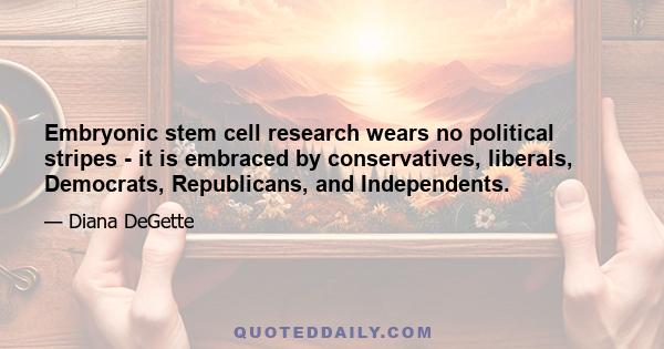 Embryonic stem cell research wears no political stripes - it is embraced by conservatives, liberals, Democrats, Republicans, and Independents.