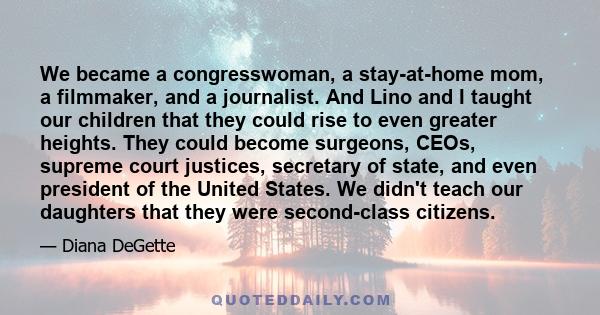 We became a congresswoman, a stay-at-home mom, a filmmaker, and a journalist. And Lino and I taught our children that they could rise to even greater heights. They could become surgeons, CEOs, supreme court justices,