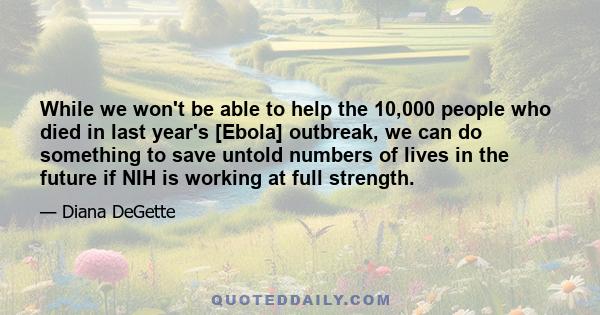 While we won't be able to help the 10,000 people who died in last year's [Ebola] outbreak, we can do something to save untold numbers of lives in the future if NIH is working at full strength.