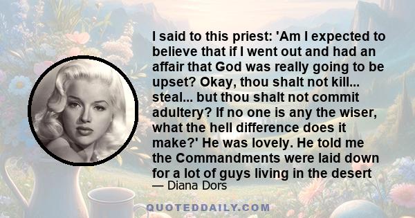 I said to this priest: 'Am I expected to believe that if I went out and had an affair that God was really going to be upset? Okay, thou shalt not kill... steal... but thou shalt not commit adultery? If no one is any the 