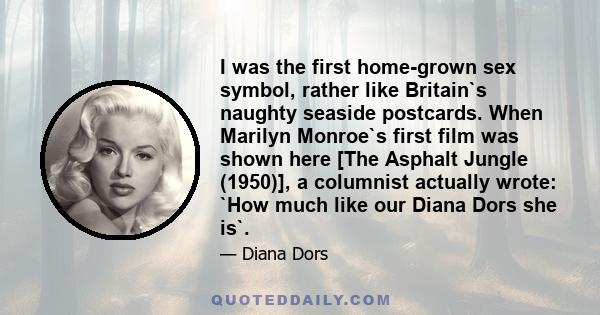 I was the first home-grown sex symbol, rather like Britain`s naughty seaside postcards. When Marilyn Monroe`s first film was shown here [The Asphalt Jungle (1950)], a columnist actually wrote: `How much like our Diana