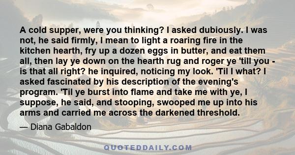 A cold supper, were you thinking? I asked dubiously. I was not, he said firmly, I mean to light a roaring fire in the kitchen hearth, fry up a dozen eggs in butter, and eat them all, then lay ye down on the hearth rug