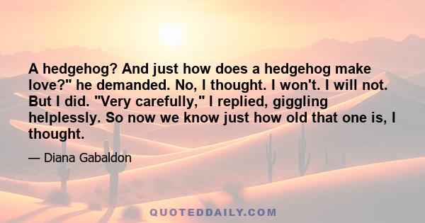 A hedgehog? And just how does a hedgehog make love? he demanded. No, I thought. I won't. I will not. But I did. Very carefully, I replied, giggling helplessly. So now we know just how old that one is, I thought.