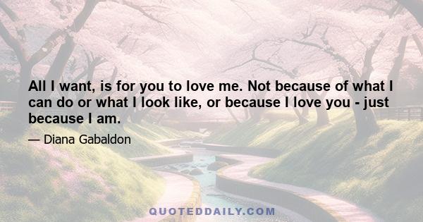 All I want, is for you to love me. Not because of what I can do or what I look like, or because I love you - just because I am.