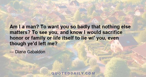 Am I a man? To want you so badly that nothing else matters? To see you, and know I would sacrifice honor or family or life itself to lie wi' you, even though ye'd left me?
