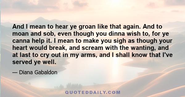 And I mean to hear ye groan like that again. And to moan and sob, even though you dinna wish to, for ye canna help it. I mean to make you sigh as though your heart would break, and scream with the wanting, and at last