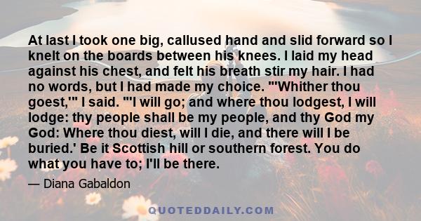 At last I took one big, callused hand and slid forward so I knelt on the boards between his knees. I laid my head against his chest, and felt his breath stir my hair. I had no words, but I had made my choice. 'Whither