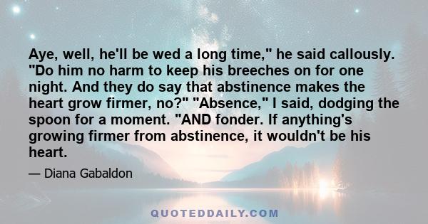 Aye, well, he'll be wed a long time, he said callously. Do him no harm to keep his breeches on for one night. And they do say that abstinence makes the heart grow firmer, no? Absence, I said, dodging the spoon for a