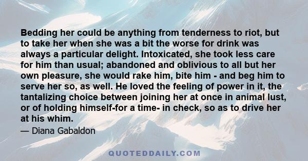 Bedding her could be anything from tenderness to riot, but to take her when she was a bit the worse for drink was always a particular delight. Intoxicated, she took less care for him than usual; abandoned and oblivious