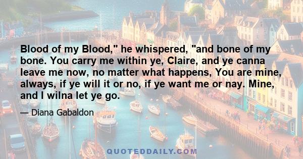 Blood of my Blood, he whispered, and bone of my bone. You carry me within ye, Claire, and ye canna leave me now, no matter what happens, You are mine, always, if ye will it or no, if ye want me or nay. Mine, and I wilna 