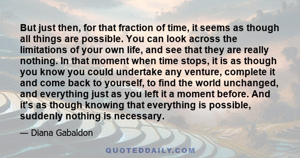 But just then, for that fraction of time, it seems as though all things are possible. You can look across the limitations of your own life, and see that they are really nothing. In that moment when time stops, it is as