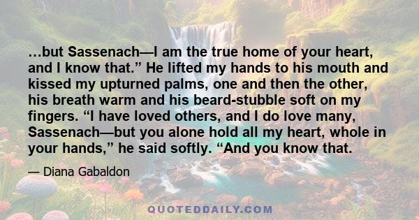 …but Sassenach—I am the true home of your heart, and I know that.” He lifted my hands to his mouth and kissed my upturned palms, one and then the other, his breath warm and his beard-stubble soft on my fingers. “I have