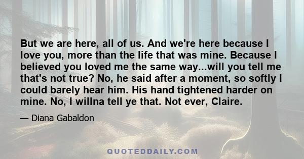 But we are here, all of us. And we're here because I love you, more than the life that was mine. Because I believed you loved me the same way...will you tell me that's not true? No, he said after a moment, so softly I