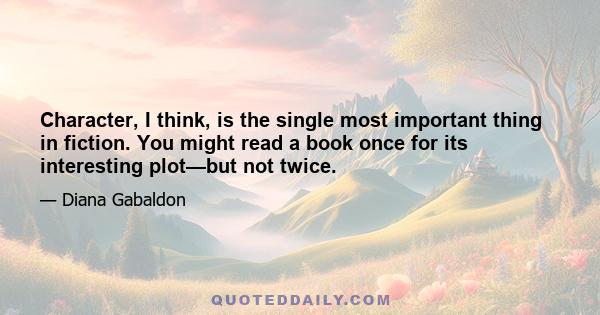 Character, I think, is the single most important thing in fiction. You might read a book once for its interesting plot—but not twice.