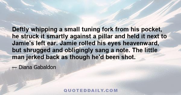 Deftly whipping a small tuning fork from his pocket, he struck it smartly against a pillar and held it next to Jamie's left ear. Jamie rolled his eyes heavenward, but shrugged and obligingly sang a note. The little man