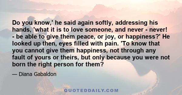 Do you know,' he said again softly, addressing his hands, 'what it is to love someone, and never - never! - be able to give them peace, or joy, or happiness?' He looked up then, eyes filled with pain. 'To know that you