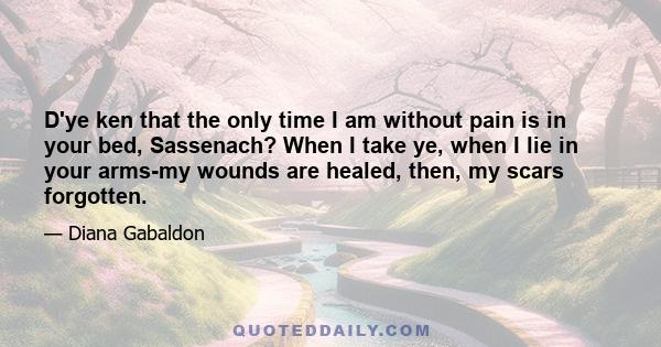 D'ye ken that the only time I am without pain is in your bed, Sassenach? When I take ye, when I lie in your arms-my wounds are healed, then, my scars forgotten.