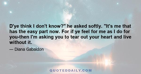 D'ye think I don't know? he asked softly. It's me that has the easy part now. For if ye feel for me as I do for you-then I'm asking you to tear out your heart and live without it.