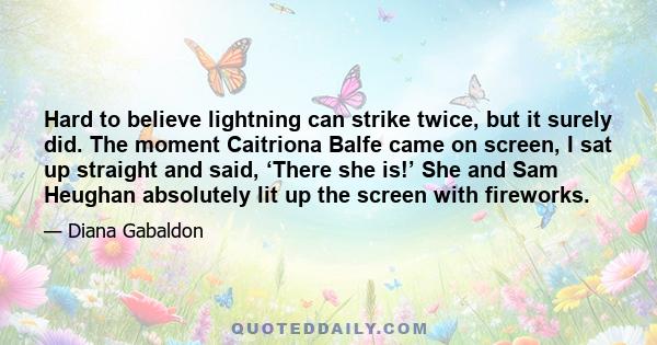 Hard to believe lightning can strike twice, but it surely did. The moment Caitriona Balfe came on screen, I sat up straight and said, ‘There she is!’ She and Sam Heughan absolutely lit up the screen with fireworks.