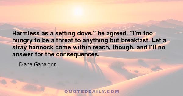 Harmless as a setting dove, he agreed. I'm too hungry to be a threat to anything but breakfast. Let a stray bannock come within reach, though, and I'll no answer for the consequences.