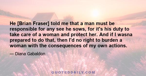 He [Brian Fraser] told me that a man must be responsible for any see he sows, for it's his duty to take care of a woman and protect her. And if I wasna prepared to do that, then I'd no right to burden a woman with the