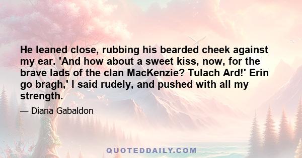 He leaned close, rubbing his bearded cheek against my ear. 'And how about a sweet kiss, now, for the brave lads of the clan MacKenzie? Tulach Ard!' Erin go bragh,' I said rudely, and pushed with all my strength.