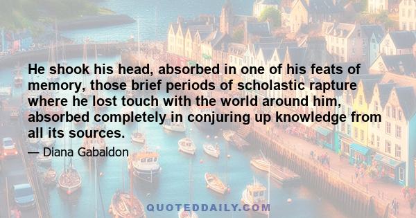 He shook his head, absorbed in one of his feats of memory, those brief periods of scholastic rapture where he lost touch with the world around him, absorbed completely in conjuring up knowledge from all its sources.