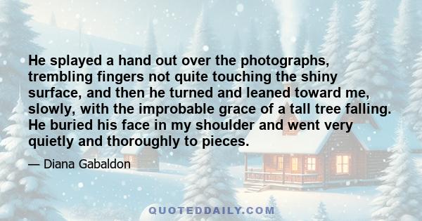 He splayed a hand out over the photographs, trembling fingers not quite touching the shiny surface, and then he turned and leaned toward me, slowly, with the improbable grace of a tall tree falling. He buried his face