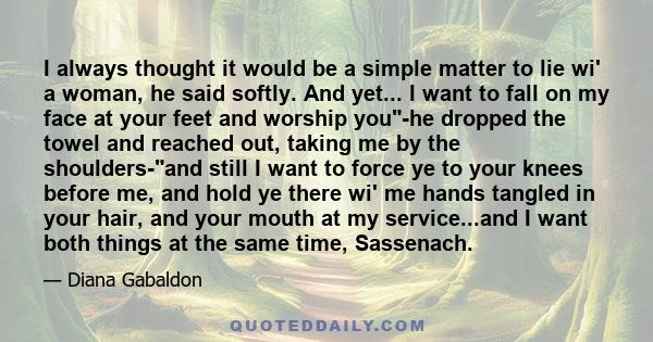 I always thought it would be a simple matter to lie wi' a woman, he said softly. And yet... I want to fall on my face at your feet and worship you-he dropped the towel and reached out, taking me by the shoulders-and