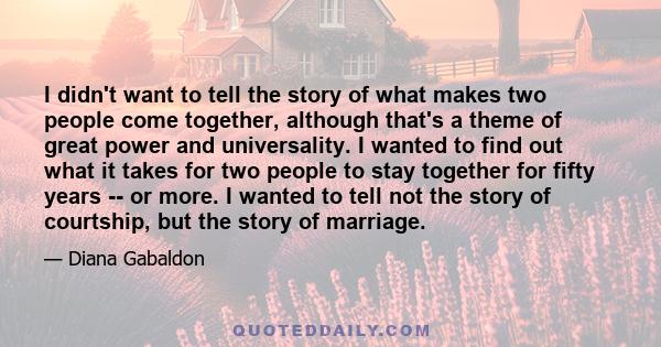 I didn't want to tell the story of what makes two people come together, although that's a theme of great power and universality. I wanted to find out what it takes for two people to stay together for fifty years -- or