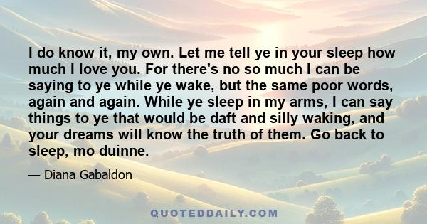 I do know it, my own. Let me tell ye in your sleep how much I love you. For there's no so much I can be saying to ye while ye wake, but the same poor words, again and again. While ye sleep in my arms, I can say things