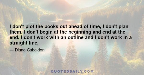 I don't plot the books out ahead of time, I don't plan them. I don't begin at the beginning and end at the end. I don't work with an outline and I don't work in a straight line.