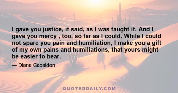 I gave you justice, it said, as I was taught it. And I gave you mercy , too, so far as I could. While I could not spare you pain and humiliation, I make you a gift of my own pains and humiliations, that yours might be