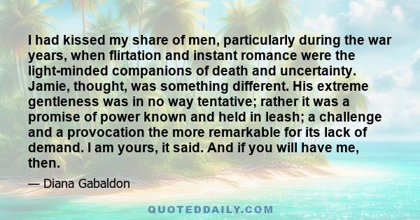 I had kissed my share of men, particularly during the war years, when flirtation and instant romance were the light-minded companions of death and uncertainty. Jamie, thought, was something different. His extreme