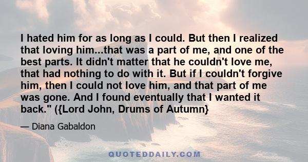 I hated him for as long as I could. But then I realized that loving him...that was a part of me, and one of the best parts. It didn't matter that he couldn't love me, that had nothing to do with it. But if I couldn't