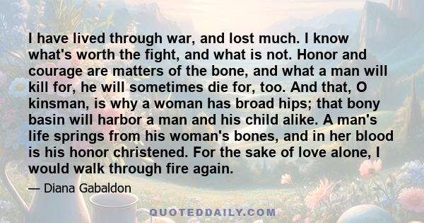 I have lived through war, and lost much. I know what's worth the fight, and what is not. Honor and courage are matters of the bone, and what a man will kill for, he will sometimes die for, too. And that, O kinsman, is