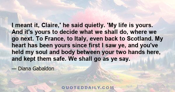 I meant it, Claire,' he said quietly. 'My life is yours. And it's yours to decide what we shall do, where we go next. To France, to Italy, even back to Scotland. My heart has been yours since first I saw ye, and you've