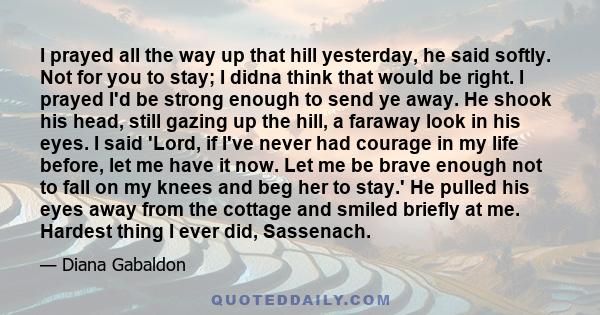 I prayed all the way up that hill yesterday, he said softly. Not for you to stay; I didna think that would be right. I prayed I'd be strong enough to send ye away. He shook his head, still gazing up the hill, a faraway