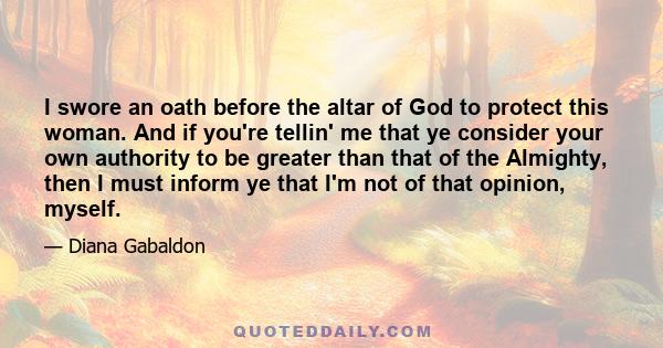 I swore an oath before the altar of God to protect this woman. And if you're tellin' me that ye consider your own authority to be greater than that of the Almighty, then I must inform ye that I'm not of that opinion,