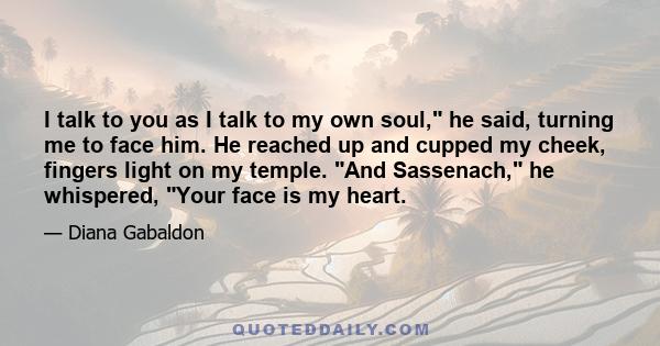 I talk to you as I talk to my own soul, he said, turning me to face him. He reached up and cupped my cheek, fingers light on my temple. And Sassenach, he whispered, Your face is my heart.