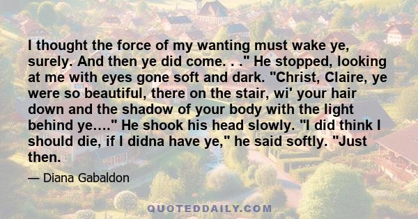 I thought the force of my wanting must wake ye, surely. And then ye did come. . . He stopped, looking at me with eyes gone soft and dark. Christ, Claire, ye were so beautiful, there on the stair, wi' your hair down and