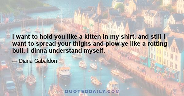 I want to hold you like a kitten in my shirt, and still I want to spread your thighs and plow ye like a rotting bull. I dinna understand myself.