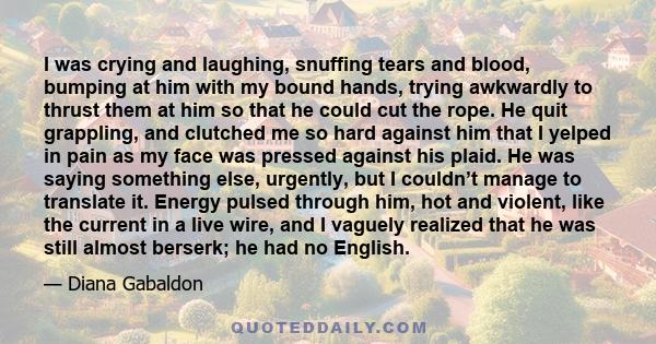 I was crying and laughing, snuffing tears and blood, bumping at him with my bound hands, trying awkwardly to thrust them at him so that he could cut the rope. He quit grappling, and clutched me so hard against him that