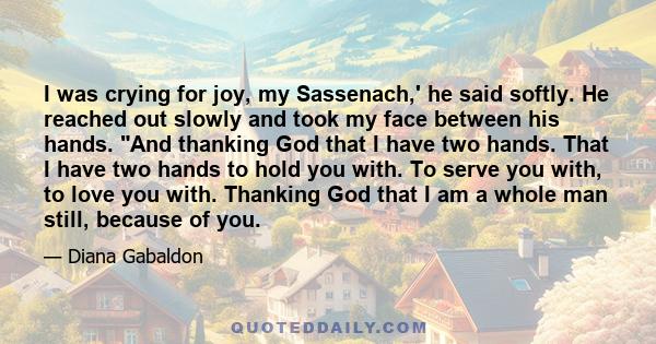 I was crying for joy, my Sassenach,' he said softly. He reached out slowly and took my face between his hands. And thanking God that I have two hands. That I have two hands to hold you with. To serve you with, to love