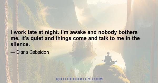 I work late at night. I'm awake and nobody bothers me. It's quiet and things come and talk to me in the silence.