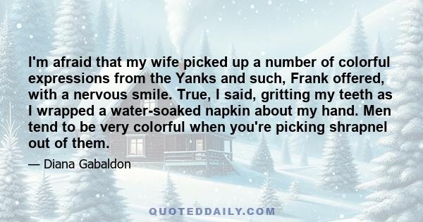 I'm afraid that my wife picked up a number of colorful expressions from the Yanks and such, Frank offered, with a nervous smile. True, I said, gritting my teeth as I wrapped a water-soaked napkin about my hand. Men tend 