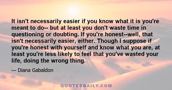 It isn't necessarily easier if you know what it is you're meant to do-- but at least you don't waste time in questioning or doubting. If you're honest--well, that isn't necessarily easier, either. Though I suppose if